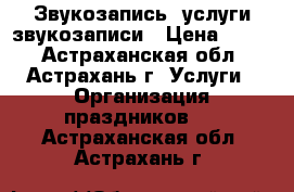 Звукозапись, услуги звукозаписи › Цена ­ 300 - Астраханская обл., Астрахань г. Услуги » Организация праздников   . Астраханская обл.,Астрахань г.